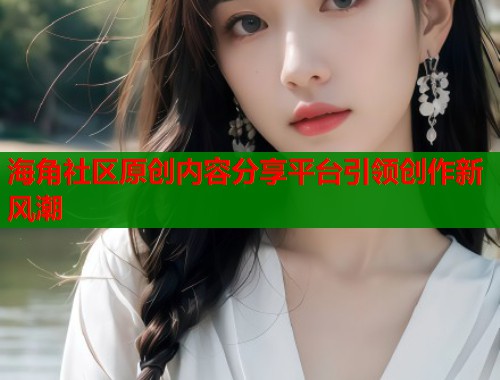海角社区原创内容分享平台引领创作新风潮  第1张