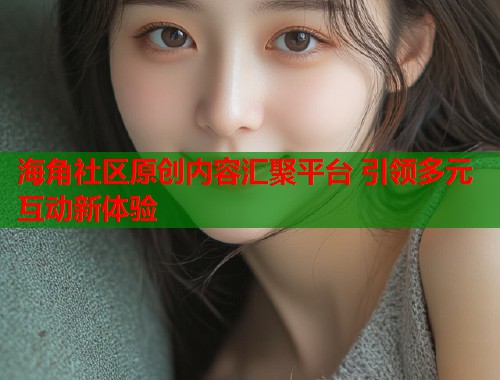 海角社区原创内容汇聚平台 引领多元互动新体验  第1张