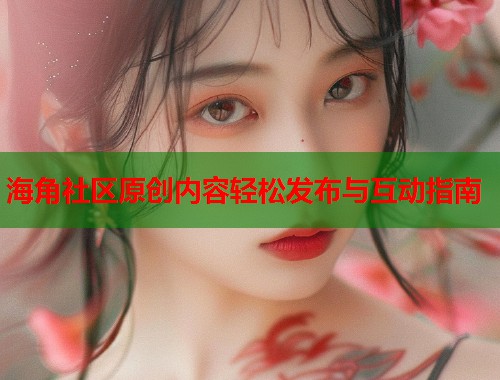 海角社区原创内容轻松发布与互动指南  第1张