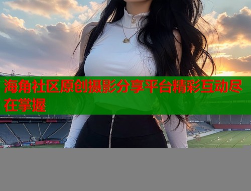 海角社区原创摄影分享平台精彩互动尽在掌握  第1张