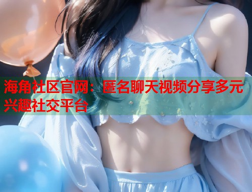 海角社区官网：匿名聊天视频分享多元兴趣社交平台  第1张