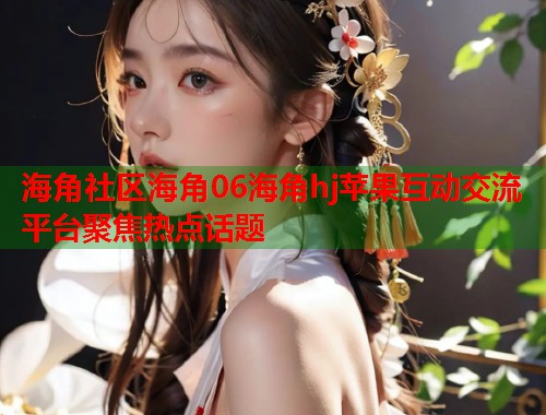 海角社区海角06海角hj苹果互动交流平台聚焦热点话题  第2张