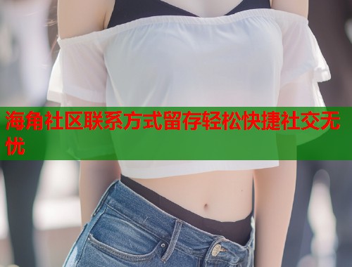 海角社区联系方式留存轻松快捷社交无忧  第1张