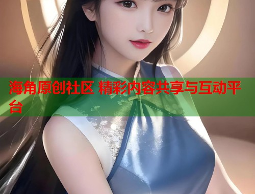 海角原创社区 精彩内容共享与互动平台  第1张