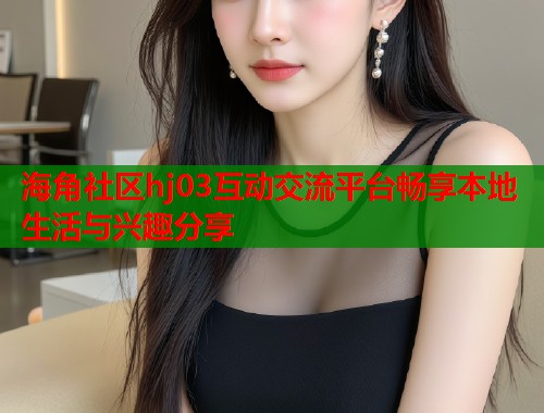 海角社区hj03互动交流平台畅享本地生活与兴趣分享  第1张