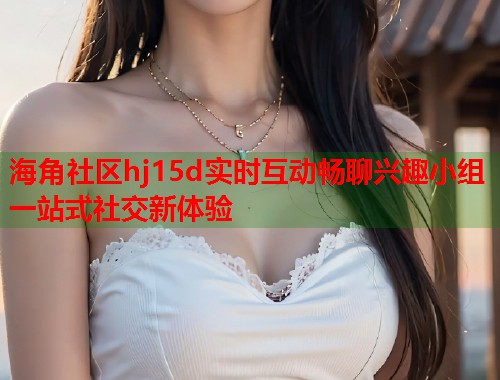 海角社区hj15d实时互动畅聊兴趣小组一站式社交新体验  第1张