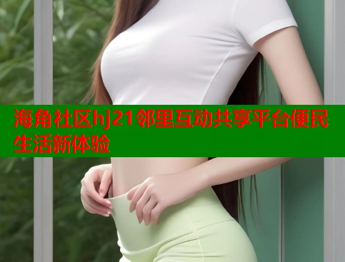 海角社区hj21邻里互动共享平台便民生活新体验  第1张
