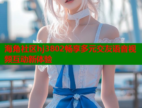 海角社区hj3802畅享多元交友语音视频互动新体验  第1张