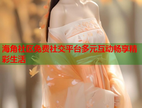 海角社区免费社交平台多元互动畅享精彩生活