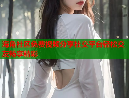 海角社区免费视频分享社交平台轻松交友畅享精彩  第1张