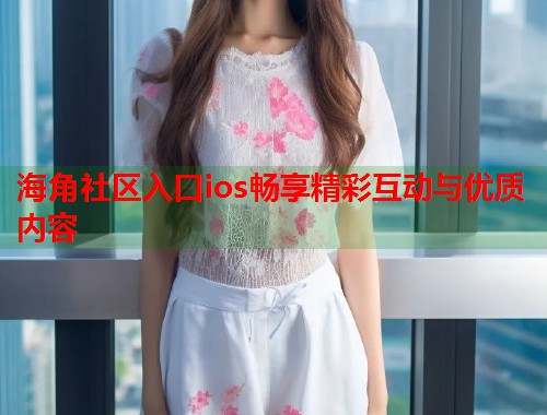 海角社区入口ios畅享精彩互动与优质内容  第1张