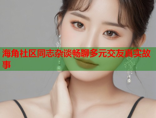 海角社区同志杂谈畅聊多元交友真实故事  第2张