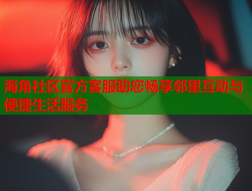 海角社区官方客服助您畅享邻里互动与便捷生活服务  第1张