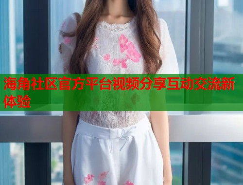 海角社区官方平台视频分享互动交流新体验  第1张