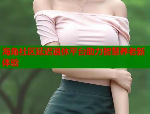 海角社区延迟退休平台助力智慧养老新体验  第1张