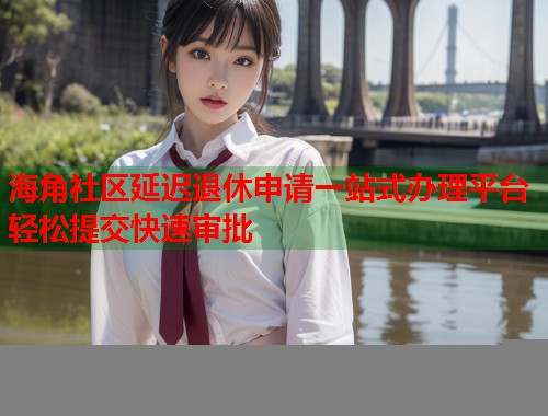 海角社区延迟退休申请一站式办理平台轻松提交快速审批  第1张