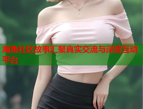 海角社区故事汇聚真实交流与深度互动平台  第1张