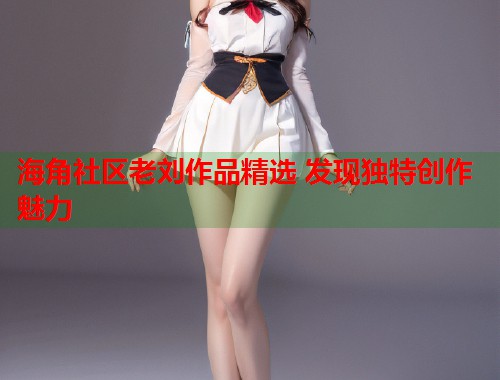 海角社区老刘作品精选 发现独特创作魅力  第1张
