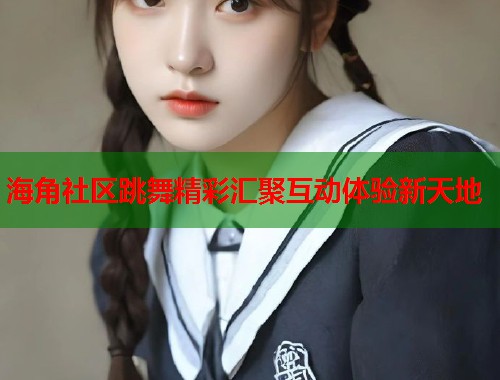 海角社区跳舞精彩汇聚互动体验新天地  第1张