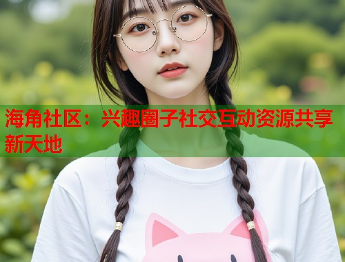 海角社区：兴趣圈子社交互动资源共享新天地  第1张