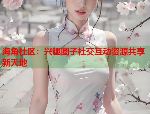 海角社区：兴趣圈子社交互动资源共享新天地  第2张