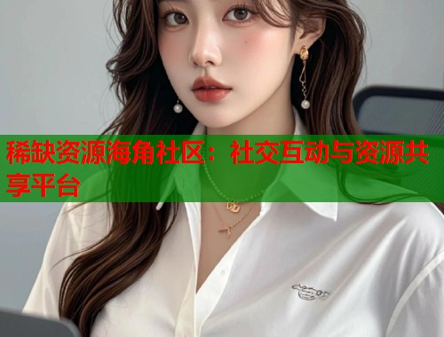 稀缺资源海角社区：社交互动与资源共享平台  第1张